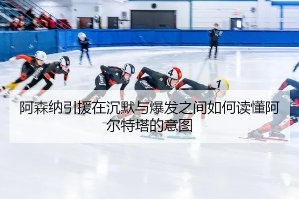 阿森纳引援在沉默与爆发之间如何读懂阿尔特塔的意图